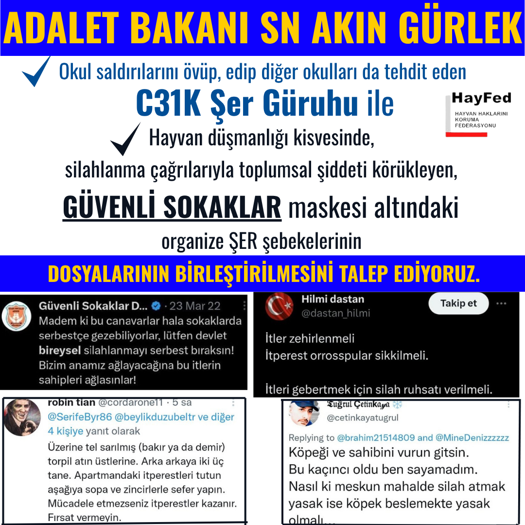 Adalet Bakanı Sayın Akın Gürlek, Okul saldırılarını övüp, diğer okulları da tehdit eden C31K Güruhu ile hayvan düşmanlığı kisvesinde, silahlanma çağrılarıyla toplumsal şiddeti körükleyen,GÜVENLİ SOKAKLAR maskesi altındaki organize ŞER şebekelerinin DOSYALARININ BİRLEŞTİRİLMESİNİ TALEP EDİYORUZ.