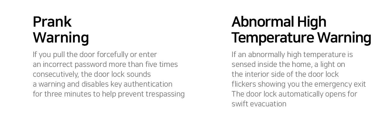  Prank  Warning If you pull the door forcefully or enter an incorrect password more than five times consecutively, the door lock sounds a warning and disables key authentication for three minutes to help prevent trespassing.  Abnormal High Temperature Warning If an abnormally high temperature is sensed inside the home, a light on the interior side of the door lock flickers showing you the emergency exit. The door lock automatically opens for swift evacuation. 