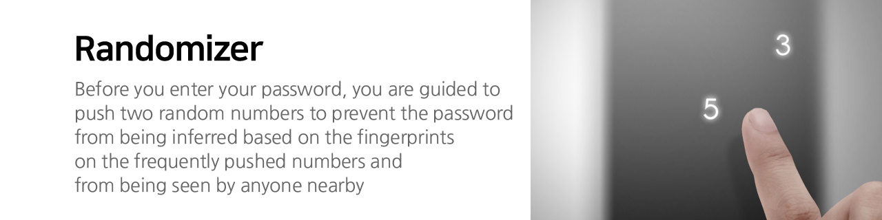 Randomizer Before you enter your password, you are guided to push two random numbers to prevent the password from being inferred based on the fingerprints on the frequently pushed numbers and from being seen by anyone nearby.