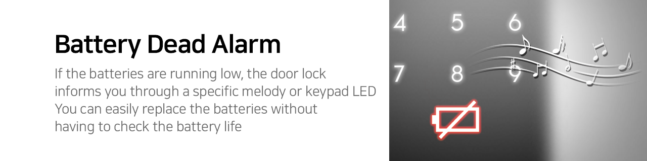  Battery Dead Alarm   If the batteries are running low, the door lock informs you through a specific melody or keypad LED. You can easily replace the batteries without having to check the battery life. 