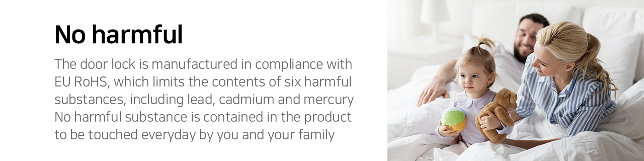 No harmful The door lock is manufactured in compliance with EU RoHS, which limits the contents of six harmful substances, including lead, cadmium and mercury. No harmful substance is contained in the product to the touched everyday by you and your family.