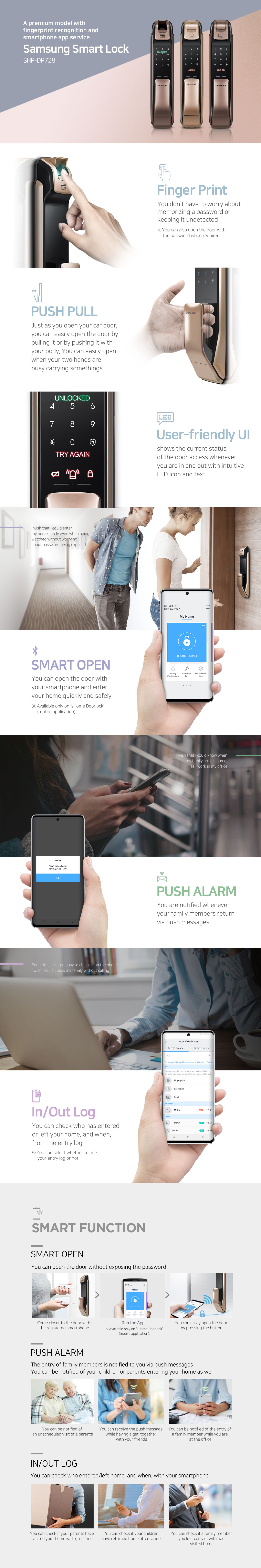 SMART Doorlock SHP-DP728 
Finger Print You don't have to worry about memorizing a password or keeping it undetected. ※ You can also open the door with the password when required. 
PUSHPULL Just as you open your car door, you can easily open the door by pulling it with your body. You can easily open when your two hands are busy carrying somethings. 
User-friendly UI shows the current status of the door access whenever you are in and out with intuitive LED icon and text. 
I wish the I could enter my home safely even when being watched without worrying about password being exposed. 
SMART OPEN You can open the door with your smartphone and enter your home quickly and safely. 
I wish I could know when my family arrives home, as I work in my office. 
PUSH ALARM You are notified whenever your family members return via push messages. 
Sometimes I'm too busy to check in on the phone. I wish I could check my family without calling. 
In/Out Log You are notified whenever your family members return via push messages. ※ You can select whether to use your entry log or not.