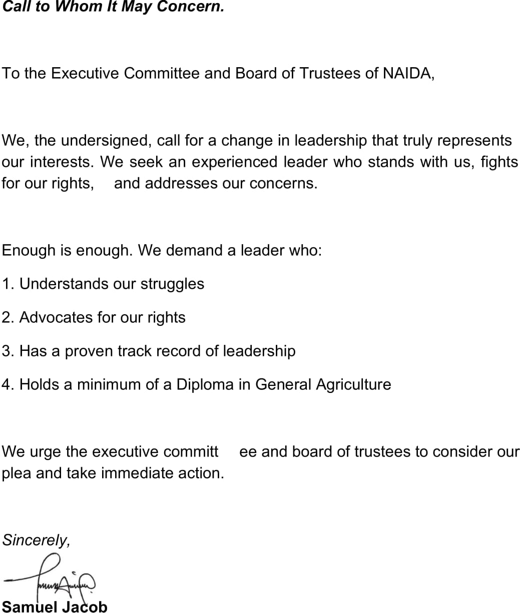 alltoWhomItMayConcern. TotheExecutiveCommitteeandBoardofTrusteesofNAIDA, ourinterests.Weseekanexperiencedleaderwhostandswithus,fights Sincerely, pleaandtakeimmediateaction. 3.Hasaproventrackrecordofleadership 1.Understandsourstruggles 4.HoldsaminimumofaDiplomainGeneralAgriculture Enoughisenough.Wedemandaleaderwho: forourrights,andaddressesourconcerns. Weurgetheexecutivecommitteeandboardoftrusteestoconsiderour We,theundersigned,callforachangeinleadershipthattrulyrepresents 2.Advocatesforourrights SamuelJacob