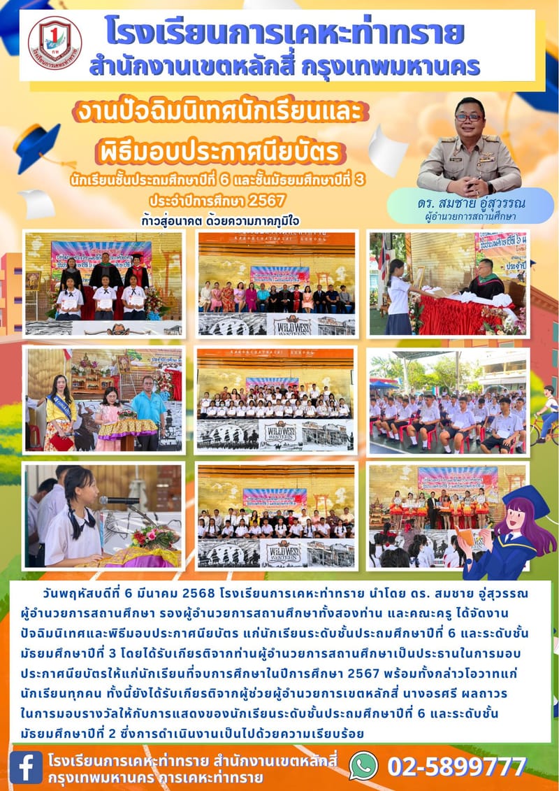 ข่าวประชาสัมพันธ์ งานปัจฉิมนิเทศนักเรียนและพิธีมอบประกาศนียบัตร แก่นักเรียนชั้นประถมศึกษาปีที่ 6 และมัธยมศึกษาปีที่ 3       วันพฤหัสบดีที่ 6 มีนาคม 2568 โรงเรียนการเคหะท่าทราย นำโดย ดร. สมชาย อู่สุวรรณ ผู้อำนวยการสถานศึกษา รองผู้อำนวยการสถานศึกษาทั้งสองท่าน และคณะครู ได้จัดงานปัจฉิมนิเทศและพิธีมอบประกาศนียบัตร แก่นักเรียนระดับชั้นประถมศึกษาปีที่ 6 และระดับชั้นมัธยมศึกษาปีที่ 3 โดยได้รับเกียรติจากท่านผู้อำนวยการสถานศึกษาเป็นประธานในการมอบประกาศนียบัตรให้แก่นักเรียนที่จบการศึกษาในปีการศึกษา 2567 พร้อมทั้งกล่าวโอวาทแก่นักเรียนทุกคน ทั้งนี้ยังได้รับเกียรติจากผู้ช่วยผู้อำนวยการเขตหลักสี่ นางอรศรี ผลถาวร ในการมอบรางวัลให้กับการแสดงของนักเรียนระดับชั้นประถมศึกษาปีที่ 6 และระดับชั้นมัธยมศึกษาปีที่ 2 ซึ่งการดำเนินงานเป็นไปด้วยความเรียบร้อย