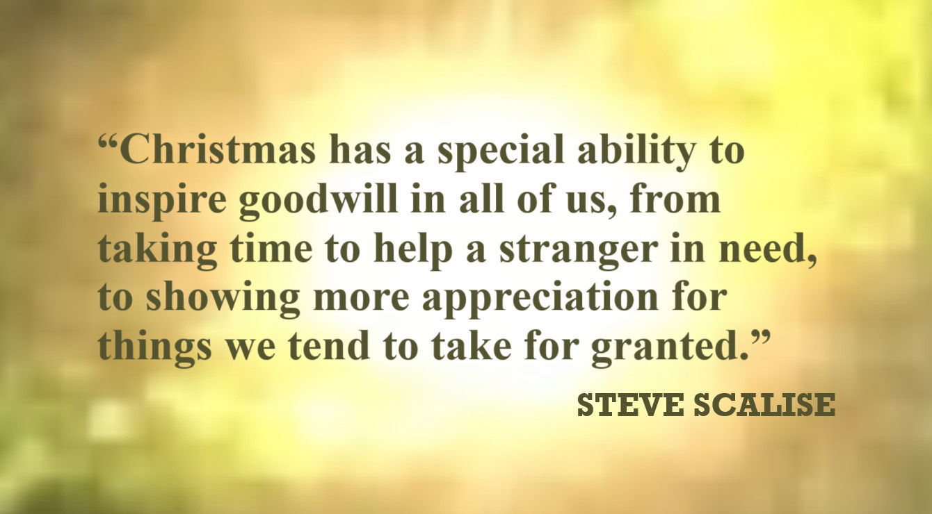 Christmas Quote from Steve Scalise: “Christmas has a special ability to inspire goodwill in all of us, from taking time to help a stranger in need, to showing more appreciation for things we tend to take for granted.” – Steve Scalise