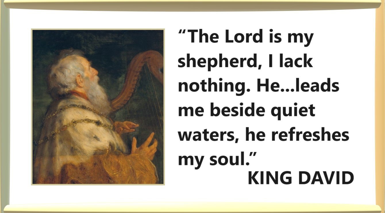 “The Lord is my shepherd, I lack nothing. He makes me lie down in green pastures, he leads me beside quiet waters, he refreshes my soul.” – King David; Psalms 23:1-3 