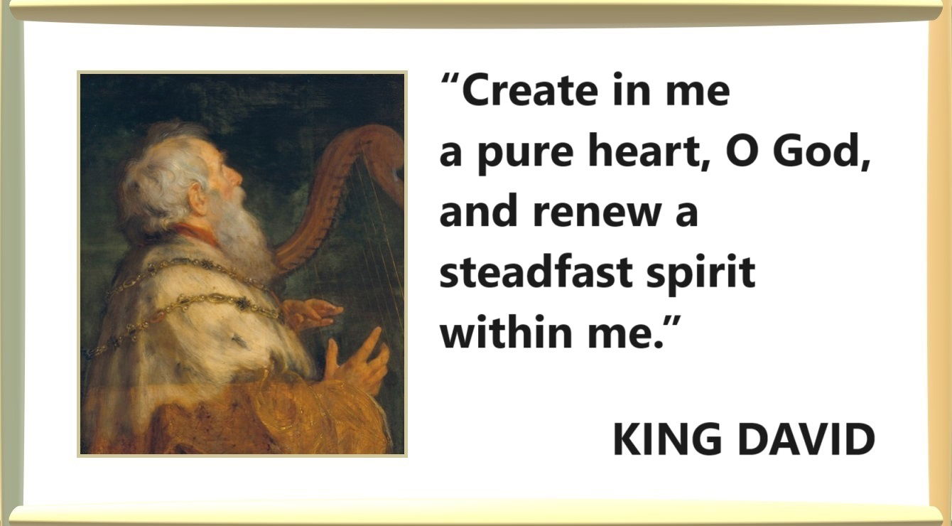 “Create in me a pure heart, O God, and renew a steadfast spirit within me.” – King David; Psalms 51:10