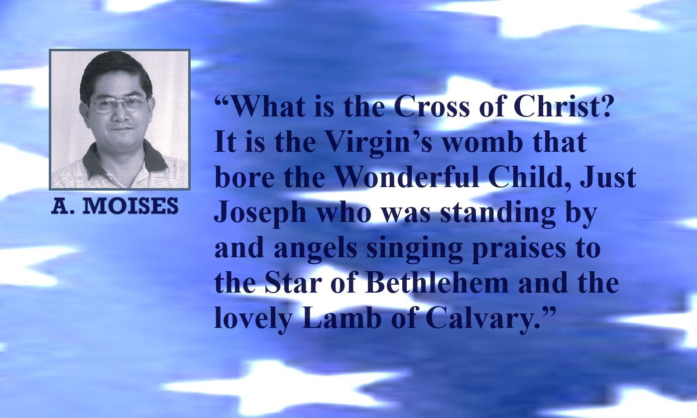 Cross of Christ Quote from A. Moises: “It is the Virgin’s womb that bore the Wonderful Child, Just Joseph who was standing by and angels singing praises to the Star of Bethlehem and the lovely Lamb of Calvary. It is a promised fulfilled and the Light shines on.” – Alex Moises on the Meaning of the Cross of Christ