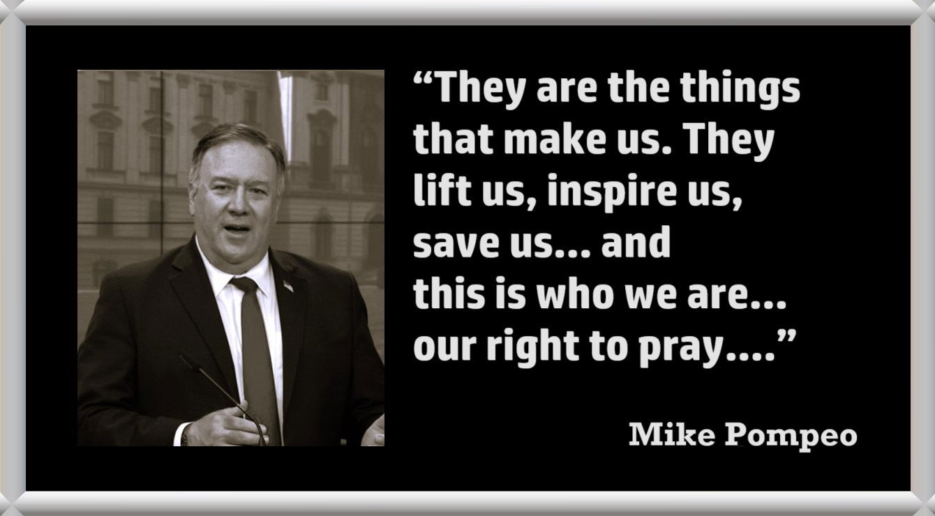 Mike Pompeo Quote about Prayer: “They are the things that make us. They lift us, inspire us, save us. I’m Mike Pompeo, and this is who we are. Together, let’s make sure our religious freedom and our right to pray are never canceled.” – Mike Pompeo