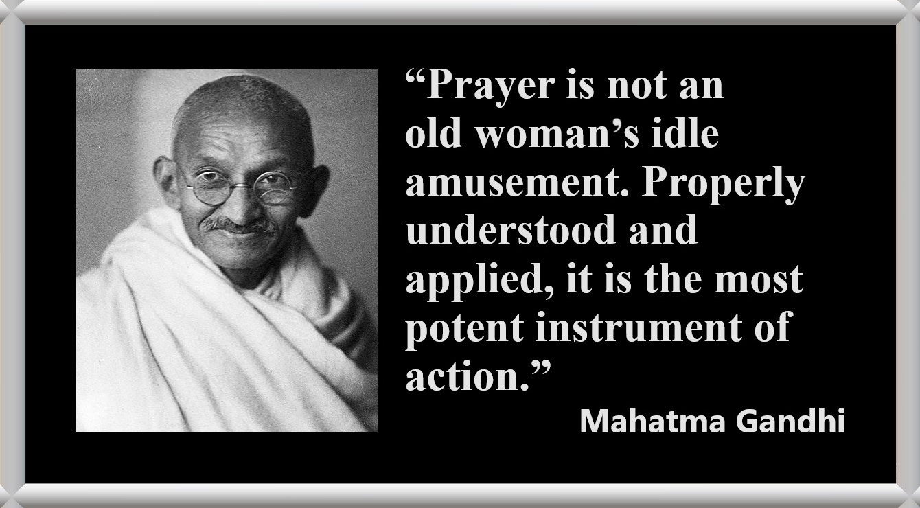 Mahatma Gandhi Quote about Prayer and Praying: “Prayer is not an old woman’s idle amusement. Properly understood and applied, it is the most potent instrument of action.” – Mahatma Gandhi