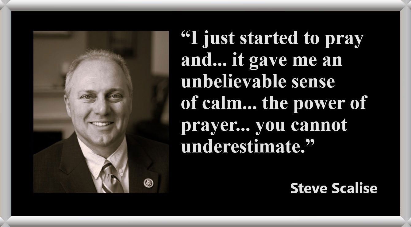 Steve Scalise Quote about Prayer and Praying: “I just started to pray and I tell you it gave me an unbelievable sense of calm knowing that at that point it was in God’s hand… the power of prayer is just something that you cannot underestimate.” – Steve Scalise