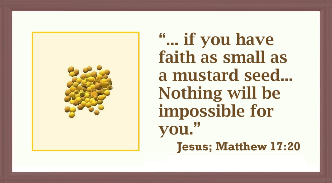 Faith Moves Mountain Image A7: Matthew 17:20 - “Truly I tell you, if you have faith as small as a mustard seed, you can say to this mountain, ‘Move from here to there,’ and it will move. Nothing will be impossible for you.”