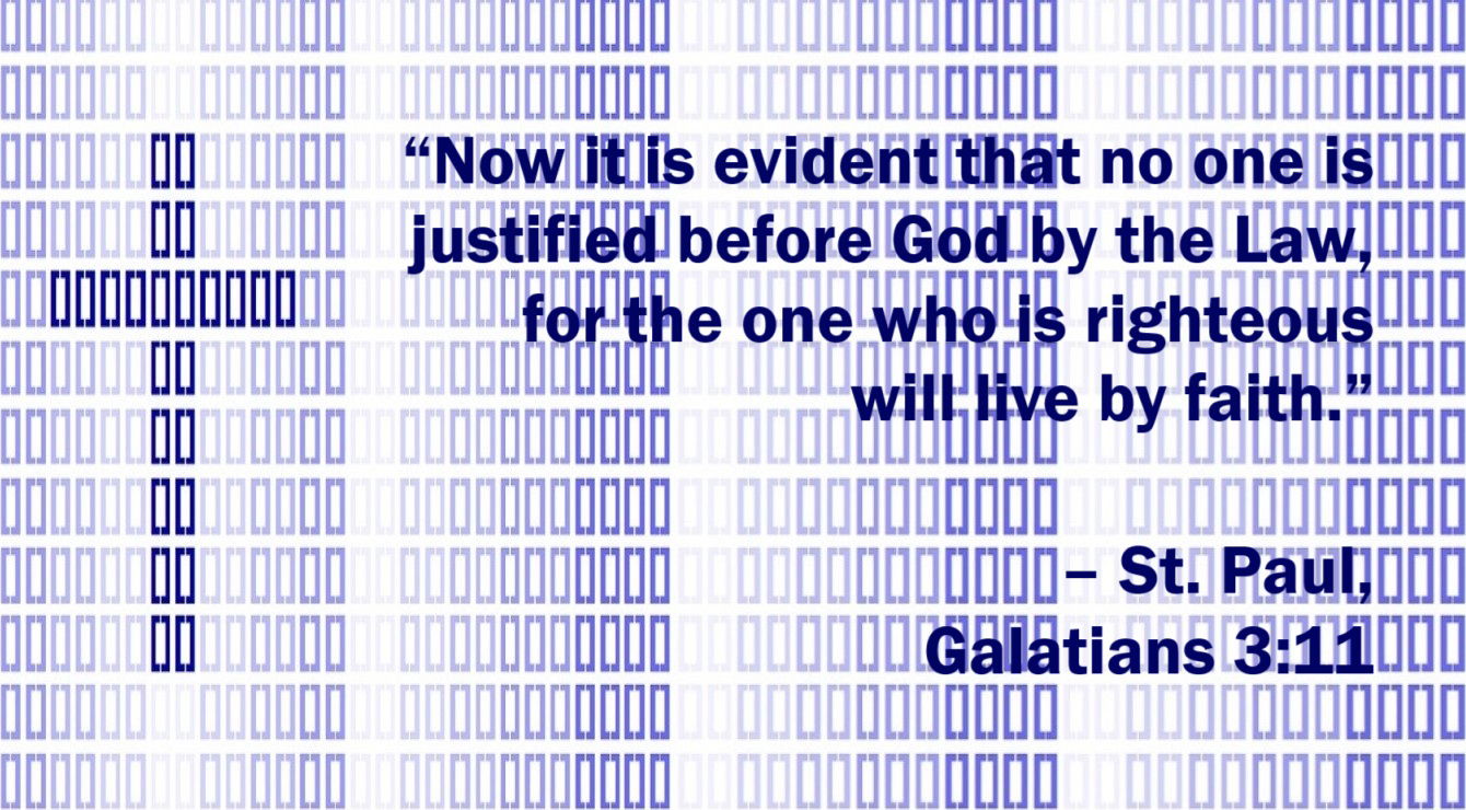 St. Paul Quote: The Righteous Lives by Faith - Galatians 3:11 - “Now it is evident that no one is justified before God by the Law, for the one who is righteous will live by faith.”