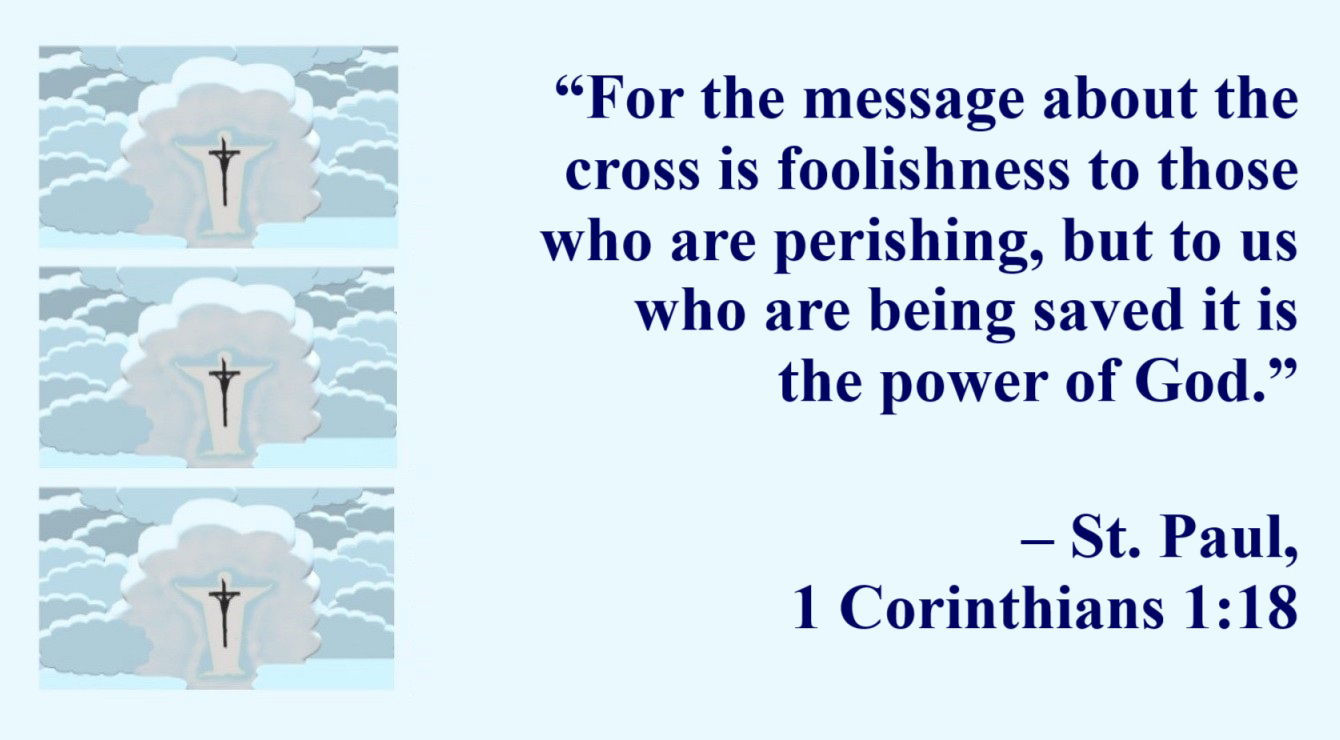 St. Paul Quote: Christ’s Cross, Power of God - 1 Corinthians 1:18 - “For the message about the cross is foolishness to those who are perishing, but to us who are being saved it is the power of God.”