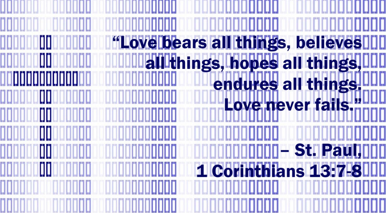 St. Paul Quote: Enduring, Faithful, Unfailing Love - 1 Corinthians 13:7-8 - “Love bears all things, believes all things, hopes all things, endures all things. Love never fails.”