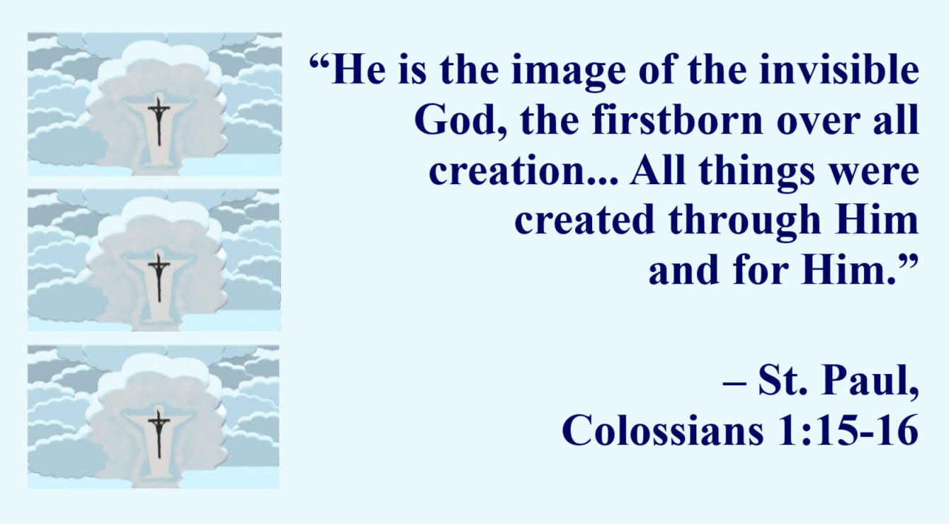 St. Paul Quote: Jesus, Image of the Invisible God - Colossians 1:15-16 - “He [Christ] is the image of the invisible God, the firstborn over all creation. For by Him [Christ] all things were created that are in heaven and that are on earth, visible and invisible, whether thrones or dominions or principalities or powers. All things were created through Him and for Him.”