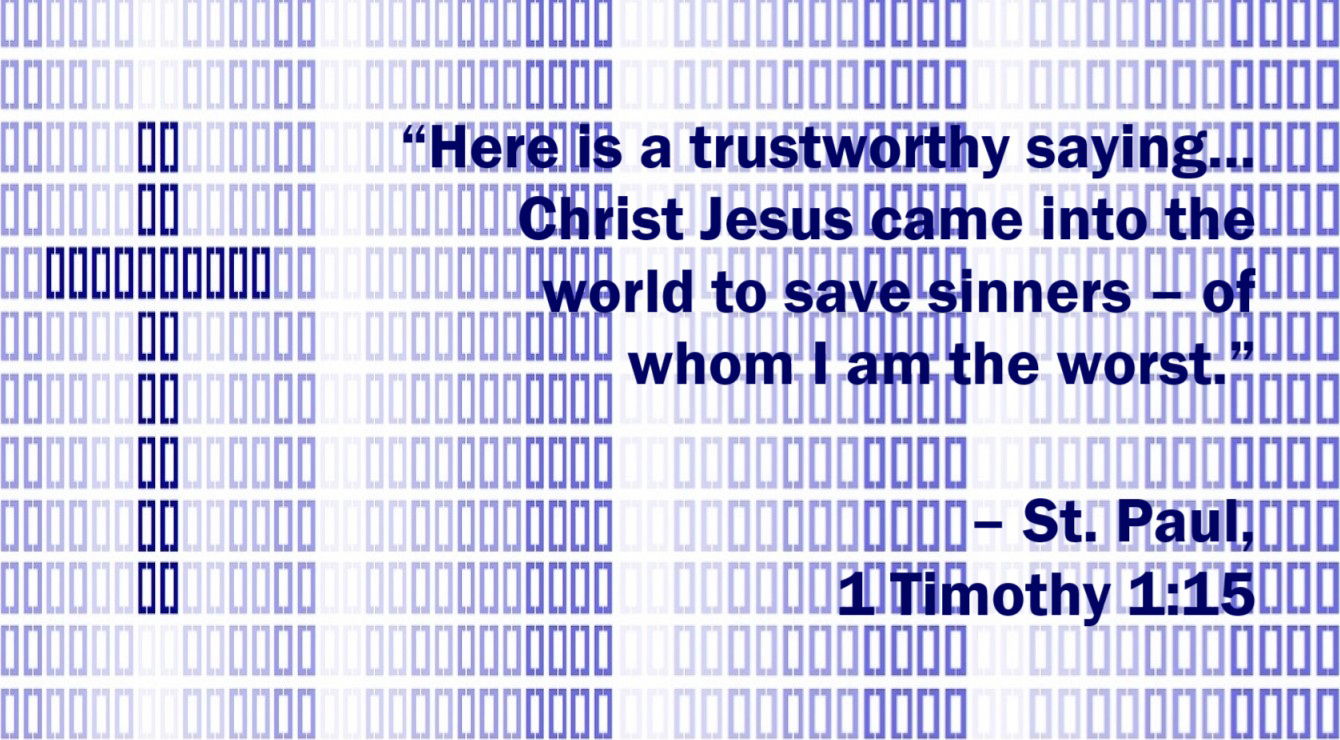 St. Paul Quote: Christ Came to Save Sinners - 1 Timothy 1:15 - “Here is a trustworthy saying that deserves full acceptance: Christ Jesus came into the world to save sinners – of whom I am the worst.” 