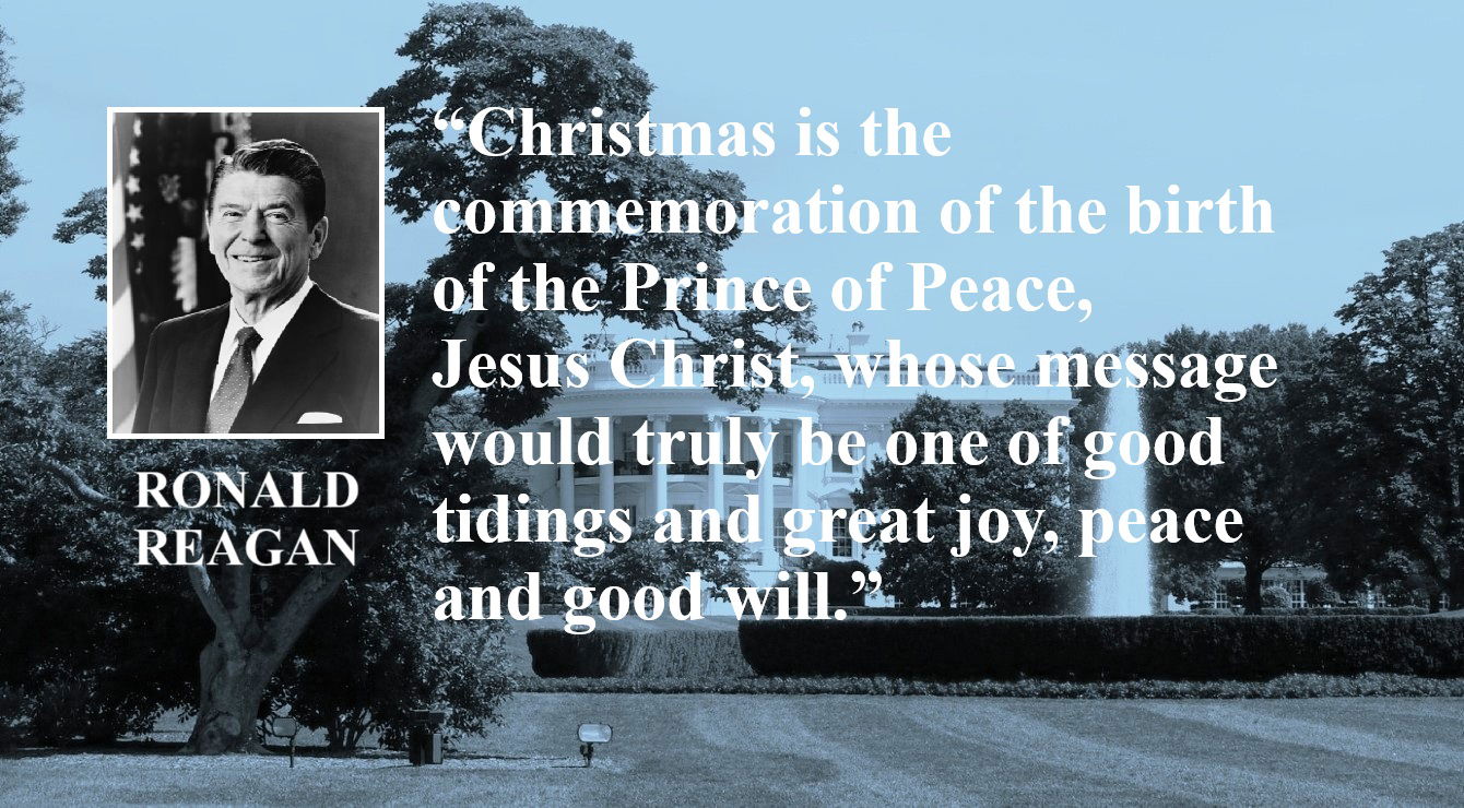 Ronald Reagan Quote: Christmas and The Prince of Peace - “Christmas is the commemoration of the birth of the Prince of Peace, Jesus Christ, whose message would truly be one of good tidings and great joy, peace and good will.” – Ronald Reagan