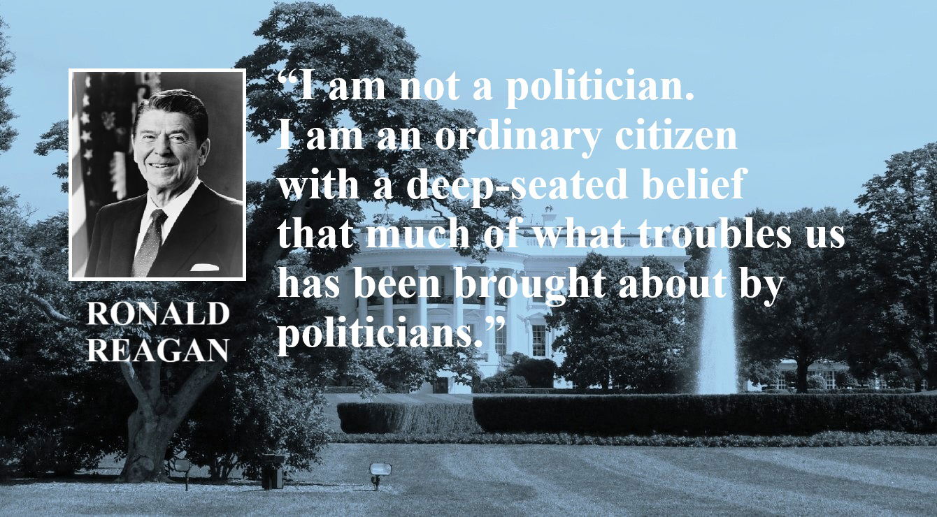 Ronald Reagan Quote: I am not a Politician - “I am not a politician. I am an ordinary citizen with a deep-seated belief that much of what troubles us has been brought about by politicians.” – Ronald Reagan