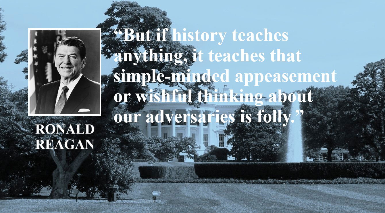 Ronald Reagan Quote: Appeasement of Enemies is Folly - “But if history teaches anything, it teaches that simple-minded appeasement or wishful thinking about our adversaries is folly.” – Ronald Reagan