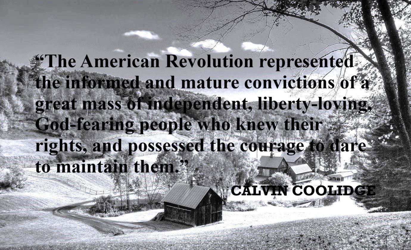 CALVIN COOLIDGE American Revolution Quote: “The American Revolution represented the informed and mature convictions of a great mass of independent, liberty-loving, God-fearing people who knew their rights, and possessed the courage to dare to maintain them.”