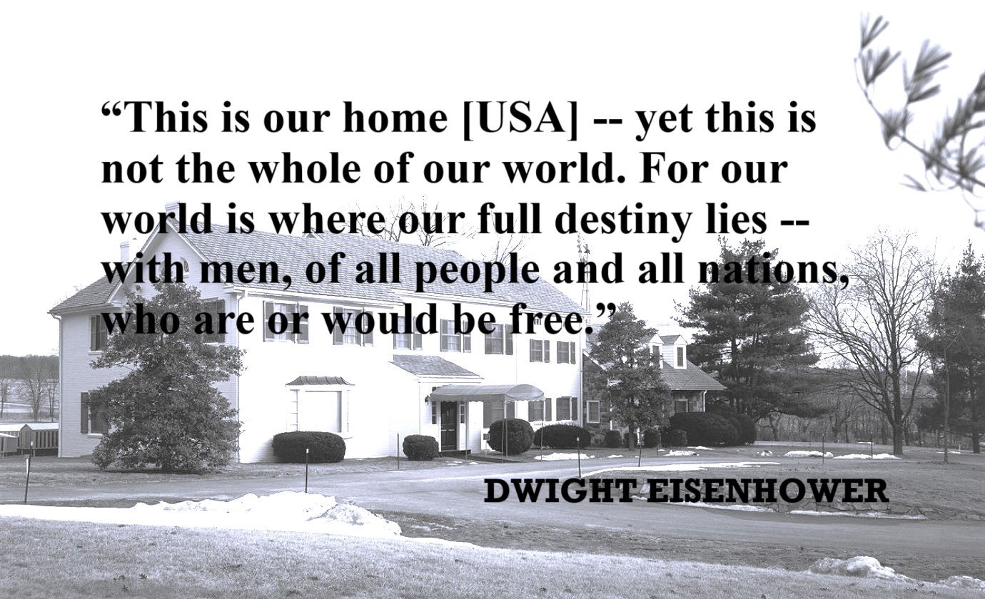 DWIGHT EISENHOWER Freedom Quote: “This is our home [USA] -- yet this is not the whole of our world. For our world is where our full destiny lies -- with men, of all people and all nations, who are or would be free.”