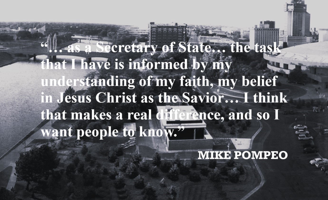 MIKE POMPEO Belief in Jesus Quote: “… as a Secretary of State… the task that I have is informed by my understanding of my faith, my belief in Jesus Christ as the Savior… I think that makes a real difference, and so I want people to know.”