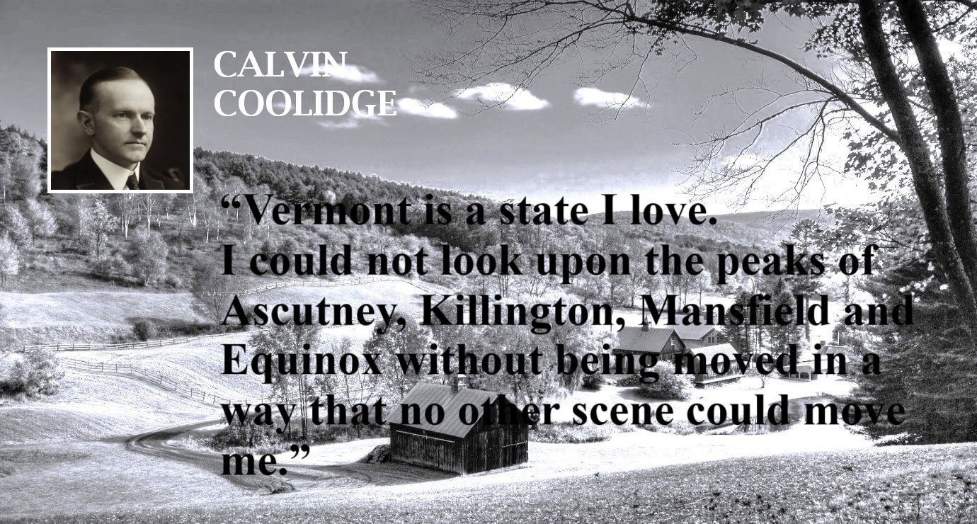 Calvin Coolidge Quote: Vermont is the State I Love (A) - “Vermont is a state I love. I could not look upon the peaks of Ascutney, Killington, Mansfield and Equinox without being moved in a way that no other scene could move me.” – Calvin Coolidge