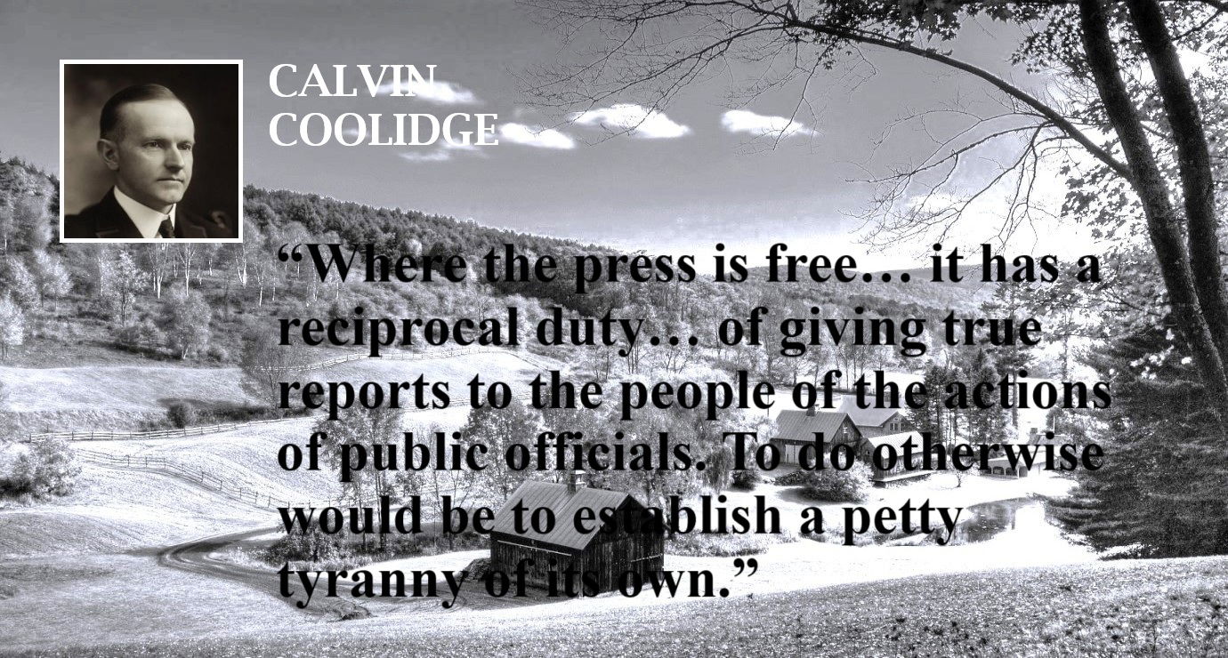 Calvin Coolidge Quote: The Press - Freedom and Duty - “Where the press is free… it has a reciprocal duty… of giving true reports to the people of the actions of public officials. To do otherwise would be to establish a petty tyranny of its own.” – Calvin Coolidge