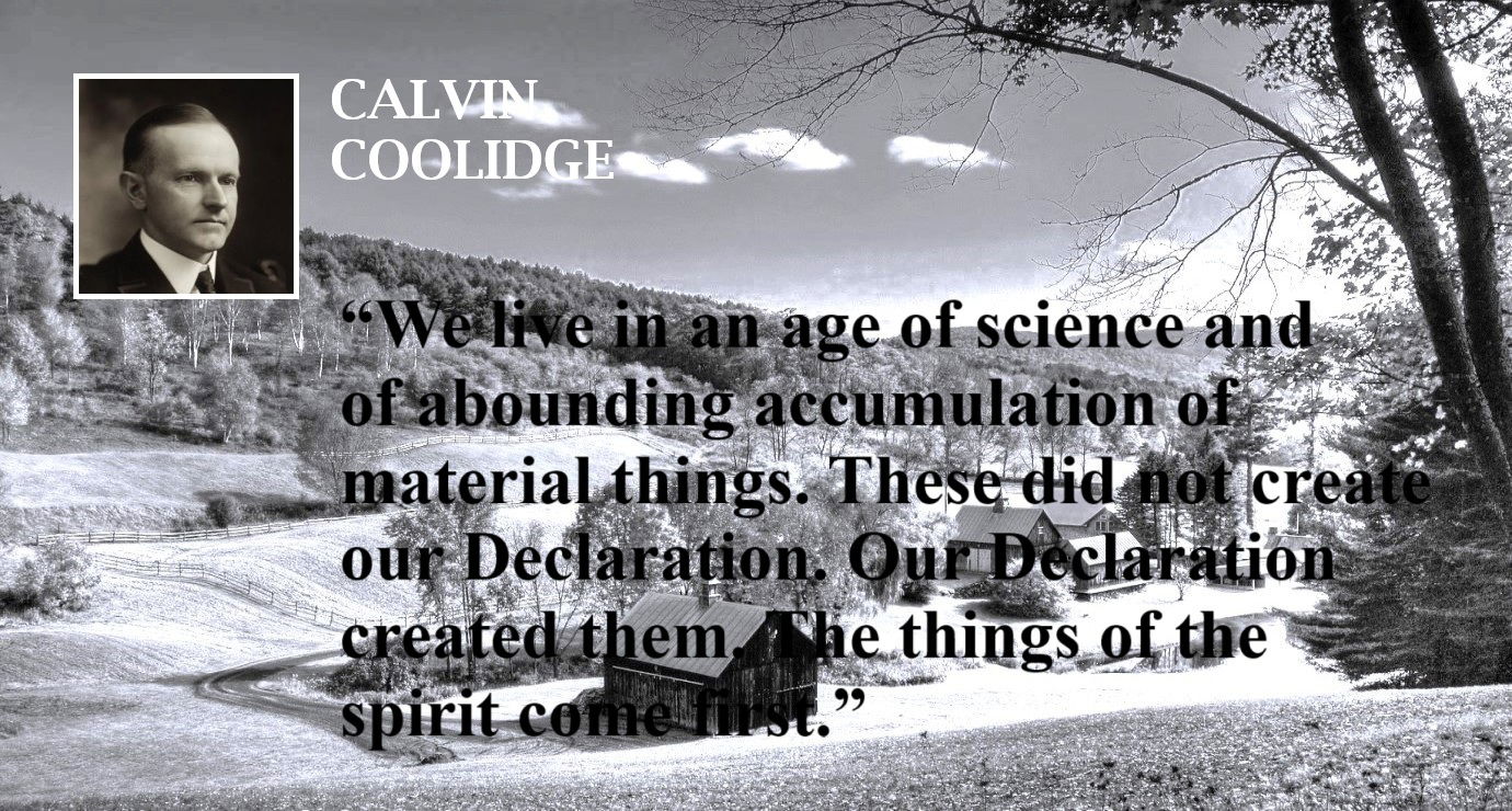 Calvin Coolidge Quote: First Things First - The Declaration of Independence - “We live in an age of science and of abounding accumulation of material things. These did not create our Declaration. Our Declaration created them. The things of the spirit come first.” – Calvin Coolidge