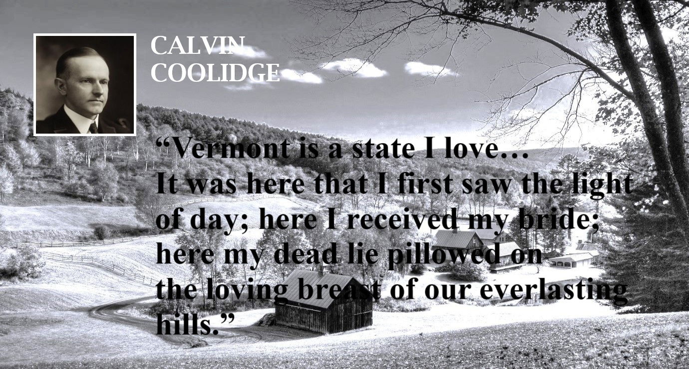 Calvin Coolidge Quote: Vermont is a State I Love (B) / Image: State of Vermont - “Vermont is the state I love… It was here that I first saw the light of day; here I received my bride; here my dead lie pillowed on the loving breast of our everlasting hills.” – Calvin Coolidge