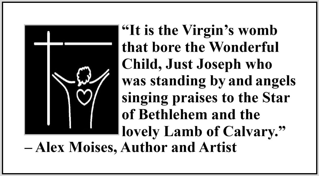 Quote about Jesus by Alex Moises - “It is the Virgin’s womb that bore the Wonderful Child, Just Joseph who was standing by and angels singing praises to the Star of Bethlehem and the lovely Lamb of Calvary. It is a promised fulfilled and the Light shines on.” – Alex Moises, Author and Artist, On the Meaning of the Cross of Christ