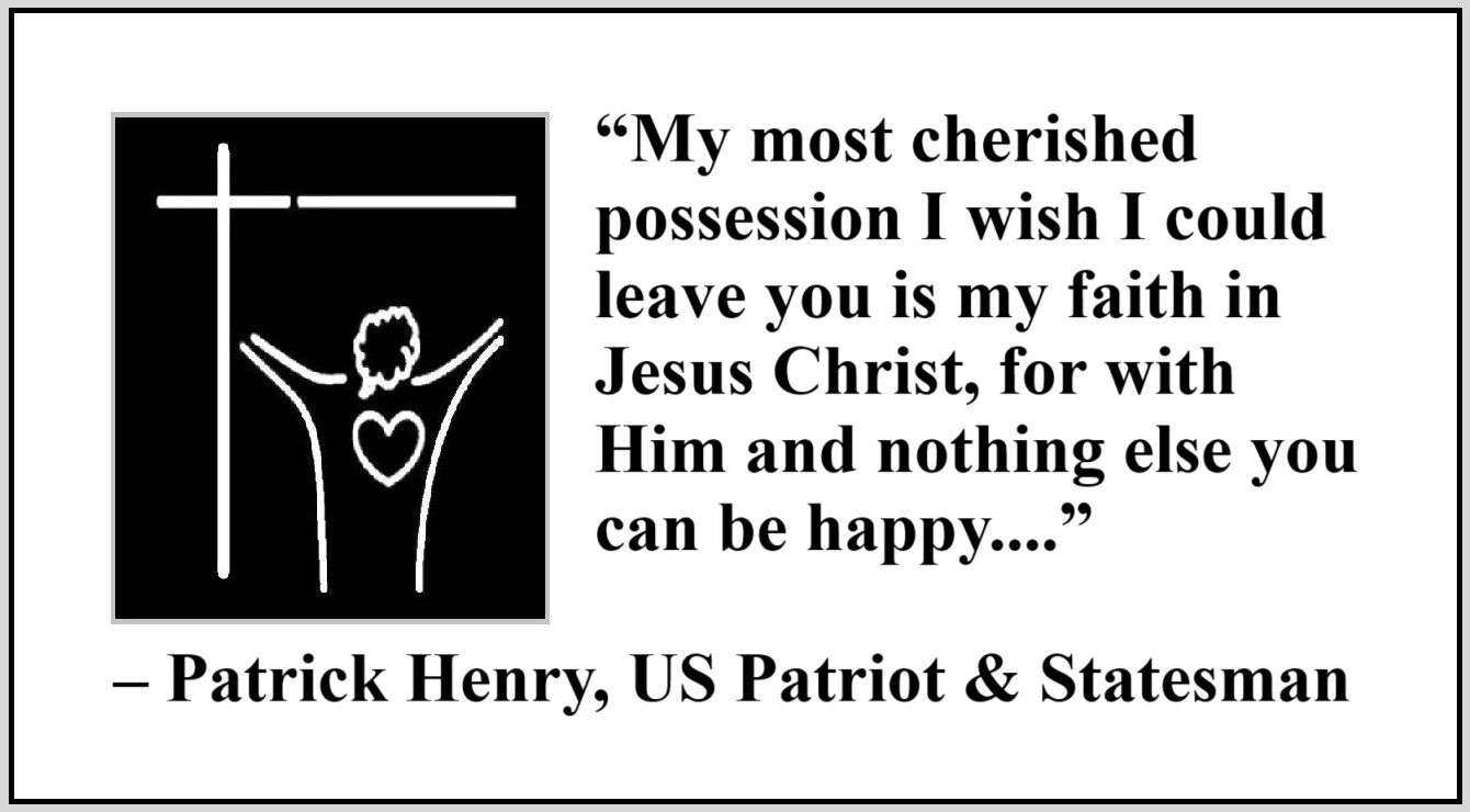 Quote about Jesus by Patrick Henry - “My most cherished possession I wish I could leave you is my faith in Jesus Christ, for with Him and nothing else you can be happy, but without Him and with all else you’ll never be happy.” – Patrick Henry, US Patriot and Statesman