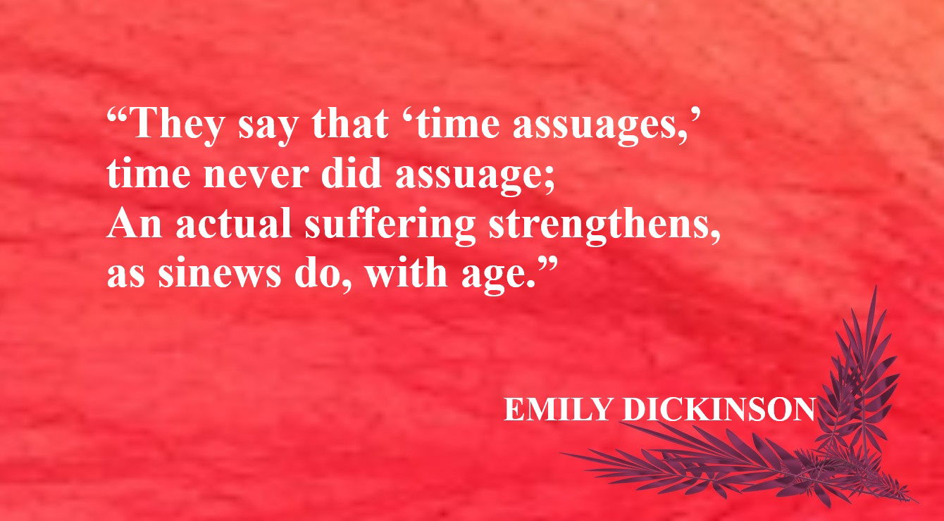 Character Quote from Emily Dickinson - “They say that ‘time assuages,’ time never did assuage; An actual suffering strengthens, as sinews do, with age.” – Emily Dickinson