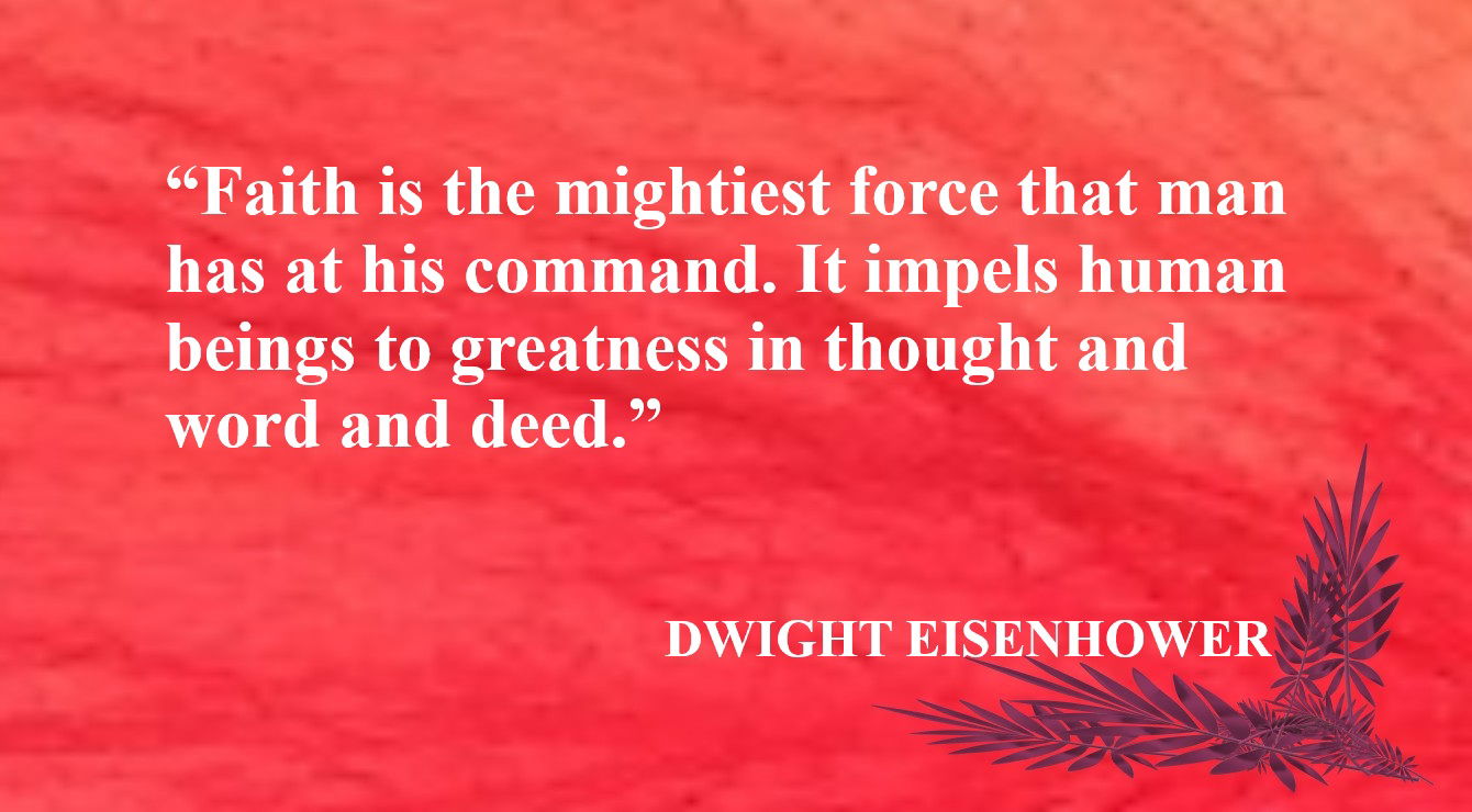 Faith Quote from Dwight Eisenhower - “Faith is the mightiest force that man has at his command. It impels human beings to greatness in thought and word and deed.” – Dwight Eisenhower