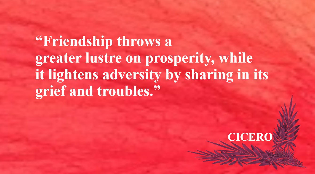 Friendship Quote from Cicero - “Friendship throws a greater lustre on prosperity, while it lightens adversity by sharing in its grief and troubles.” – Cicero