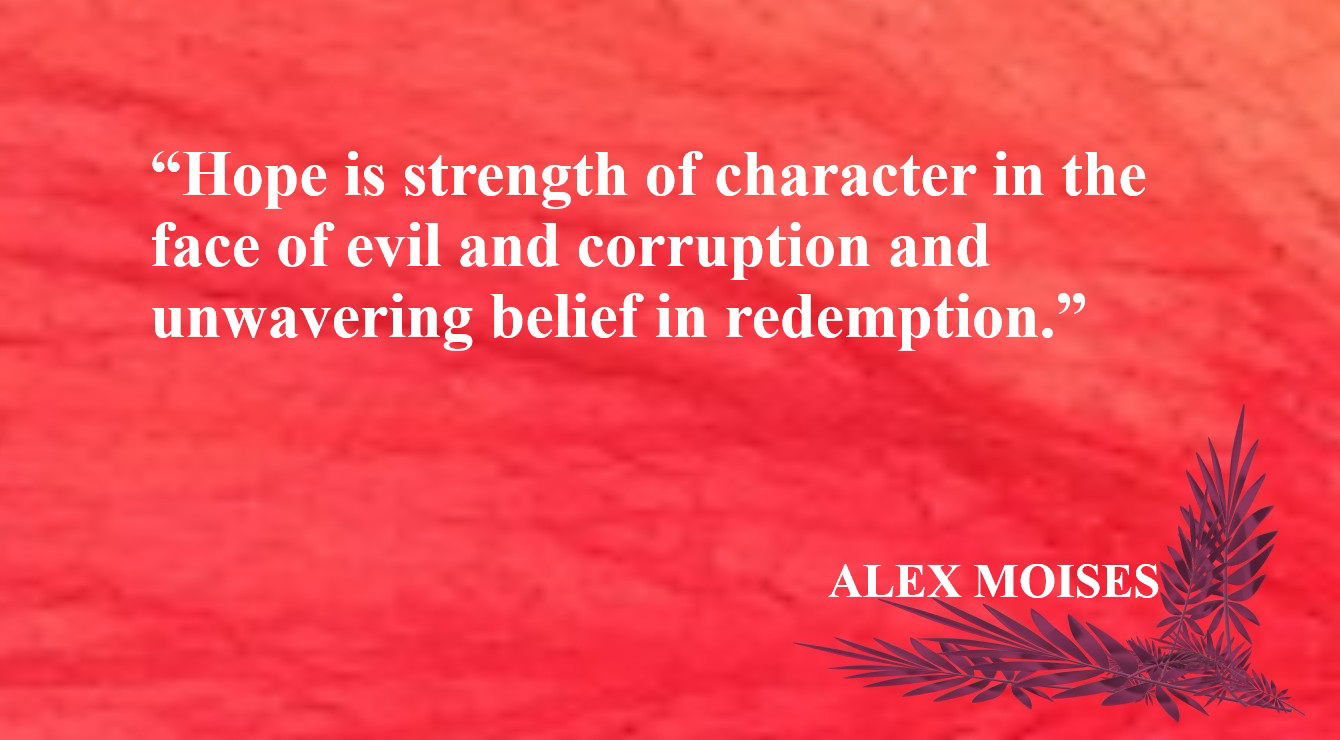 Hope Quote from Alex Moises - “Hope is strength of character in the face of evil and corruption and unwavering belief in redemption.” – Alex Moises