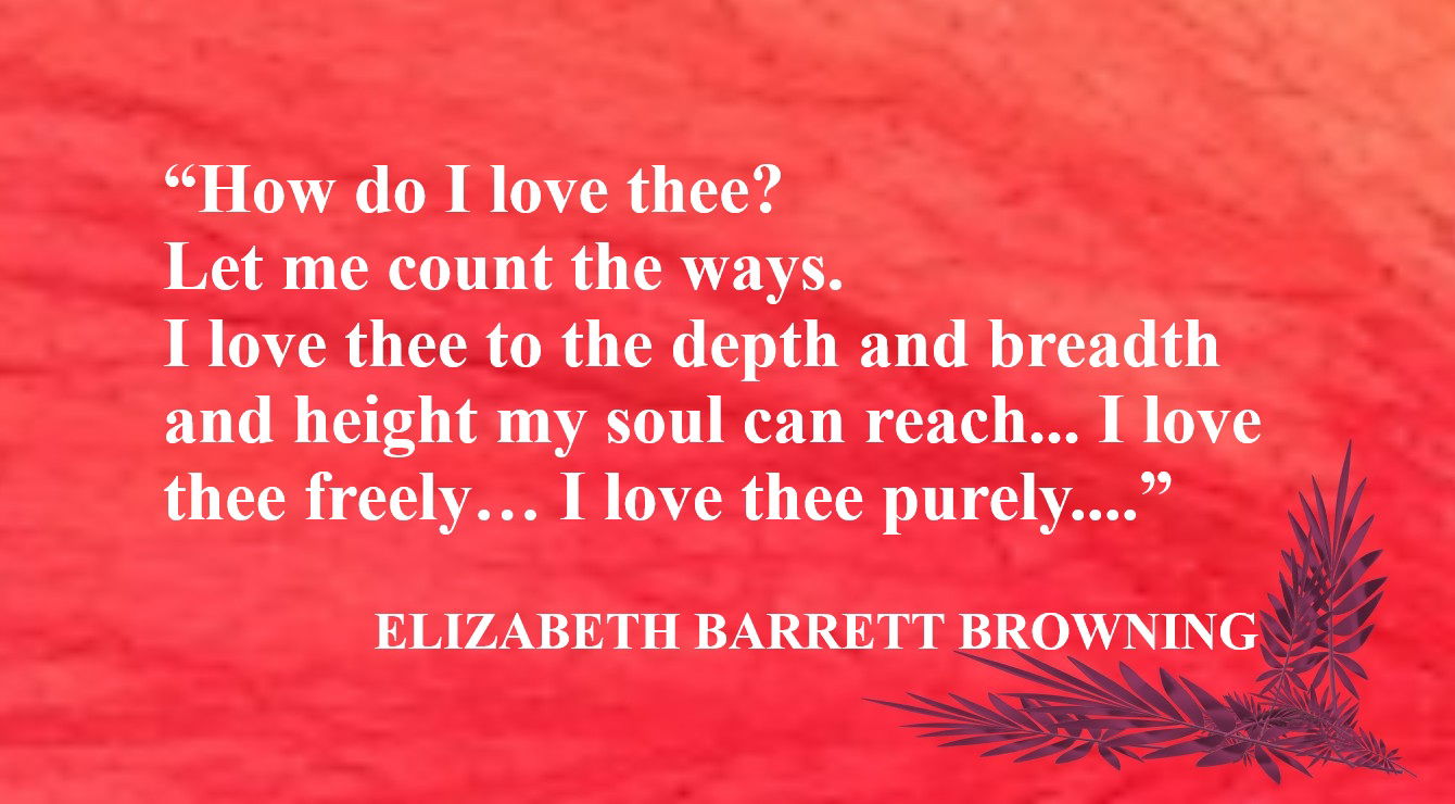 Love Quote from Elizabeth Barrett Browning - “How do I love thee? Let me count the ways. I love thee to the depth and breadth and height my soul can reach… I love thee freely… I love thee purely… and, if God choose, I shall but love thee better after death.” – Elizabeth Barrett Browning