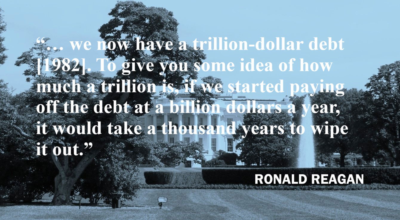 Ronald Reagan Quote: Paying Off a Trillion-Dollar Debt - “… we now have a trillion-dollar debt [1982]. To give you some idea of how much a trillion is, if we started paying off the debt at a billion dollars a year, it would take a thousand years to wipe it out.” – Ronald Reagan