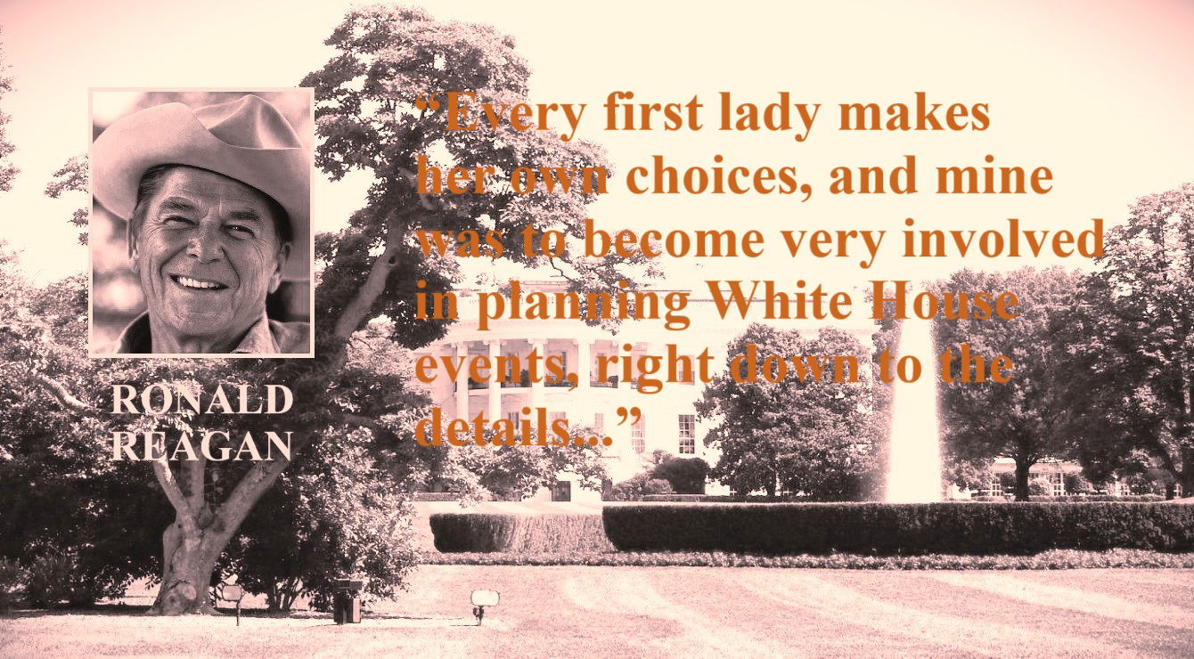 Ronald Reagan Quote: The First Lady / Image: The White House - “Every first lady makes her own choices, and mine was to become very involved in planning White House events, right down to the details...” – Ronald Reagan