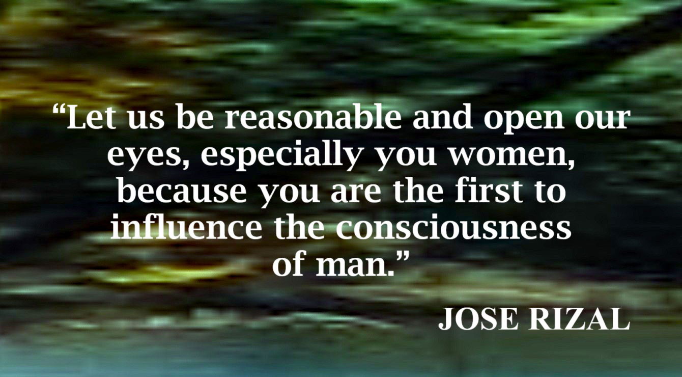 Women’s Influence on Man’s Consciousness Quote from Jose Rizal: “Let us be reasonable and open our eyes, especially you women, because you are the first to influence the consciousness of man.”