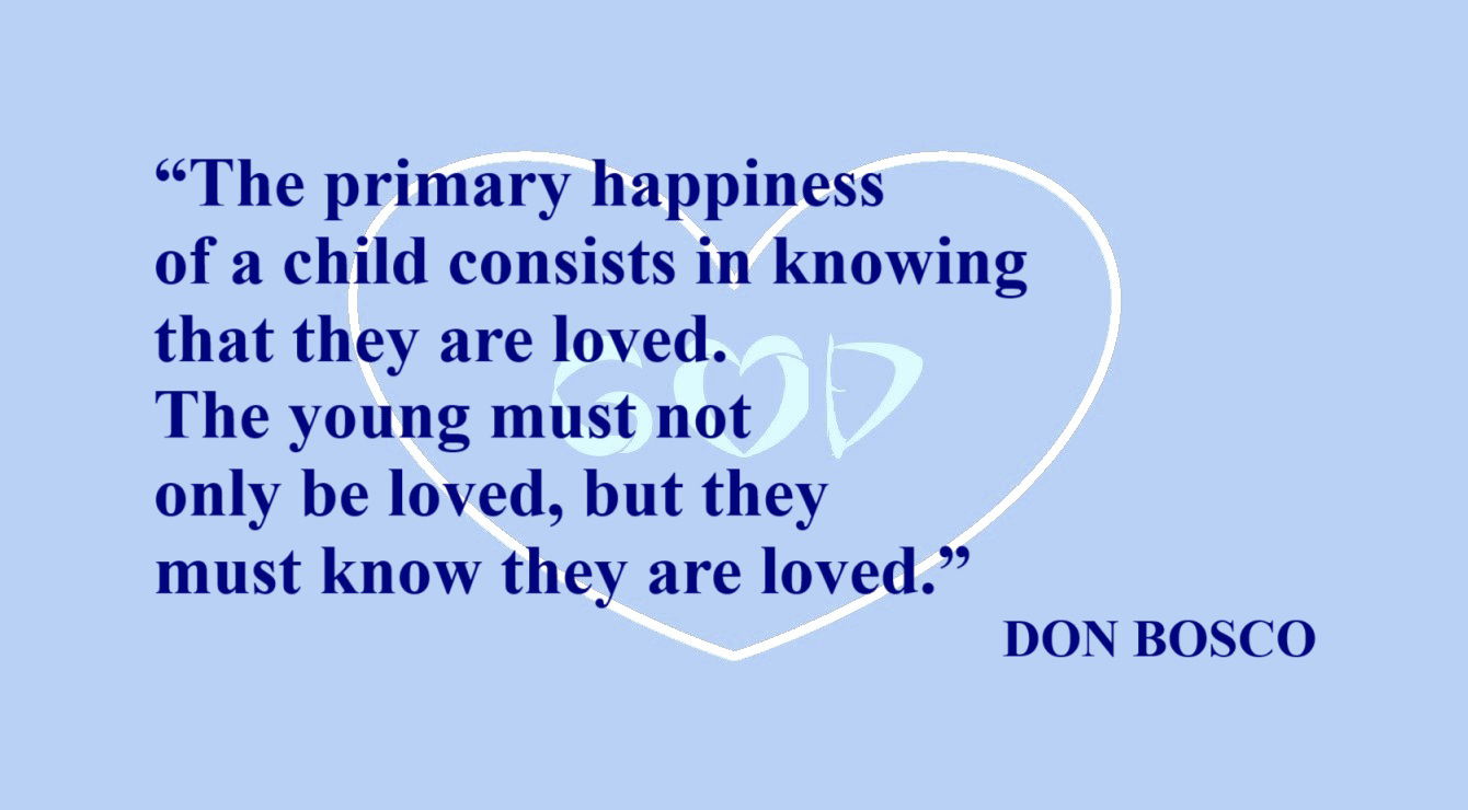 DON BOSCO Quote about Children: “The primary happiness of a child consists in knowing that they are loved. The young must not only be loved, but they must know they are loved.” – Don Bosco