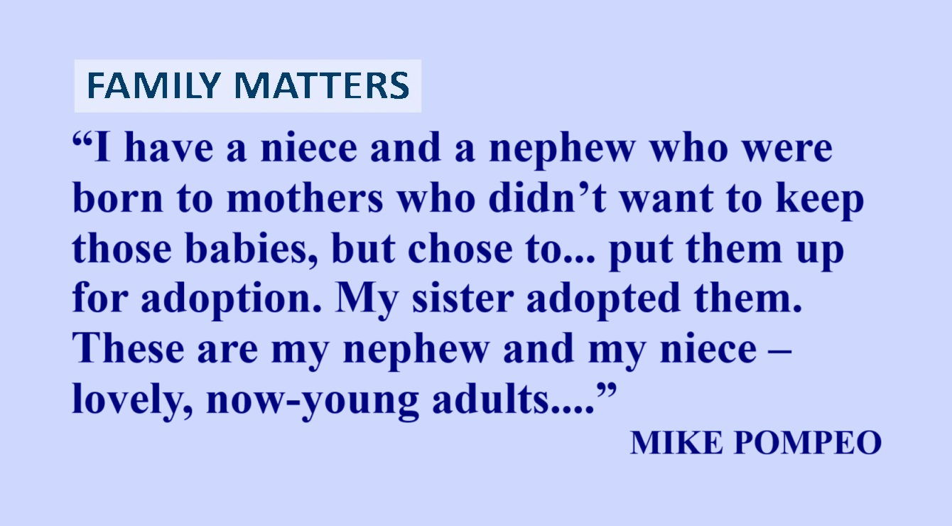 MIKE POMPEO Quote about Children: “I have a niece and a nephew who were born to mothers who didn’t want to keep those babies, but chose to do so and put them up for adoption. My sister adopted them. These are my nephew and my niece – lovely, now-young adults who are really important people because these mothers made this important choice.” – Mike Pompeo