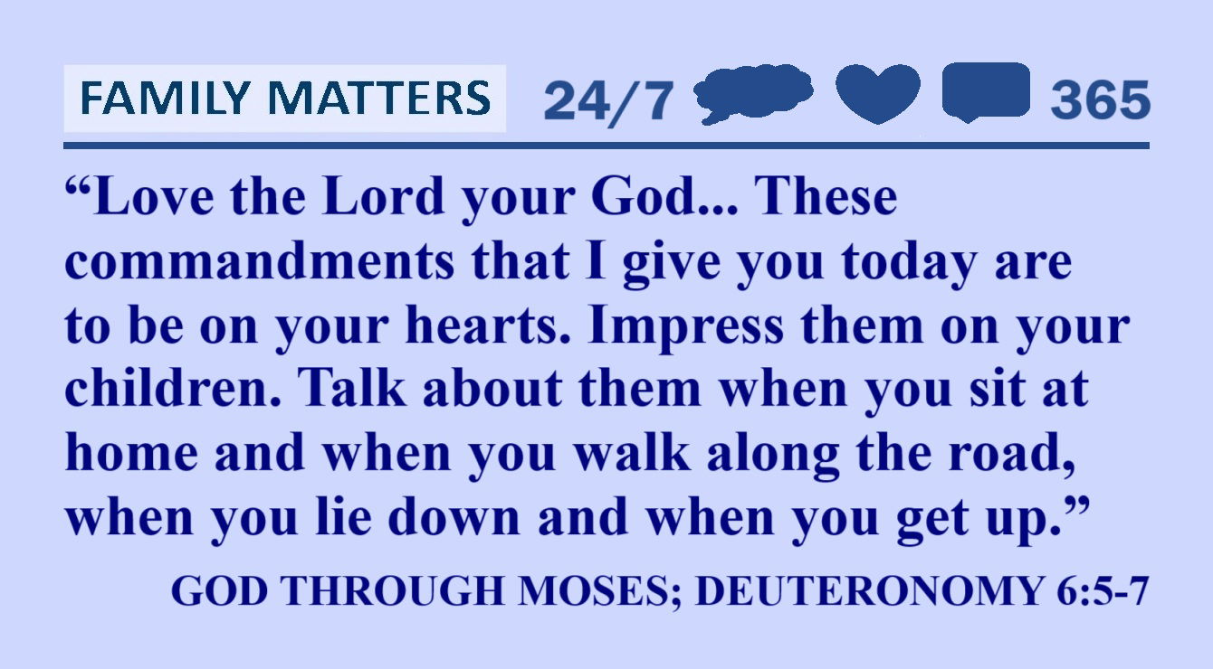 GOD through MOSES Quote about Children: “Love the Lord your God with all your heart and with all your soul and with all your strength. These commandments that I give you today are to be on your hearts. Impress them on your children. Talk about them when you sit at home and when you walk along the road, when you lie down and when you get up.” – God through Moses; Deuteronomy 6:5-7