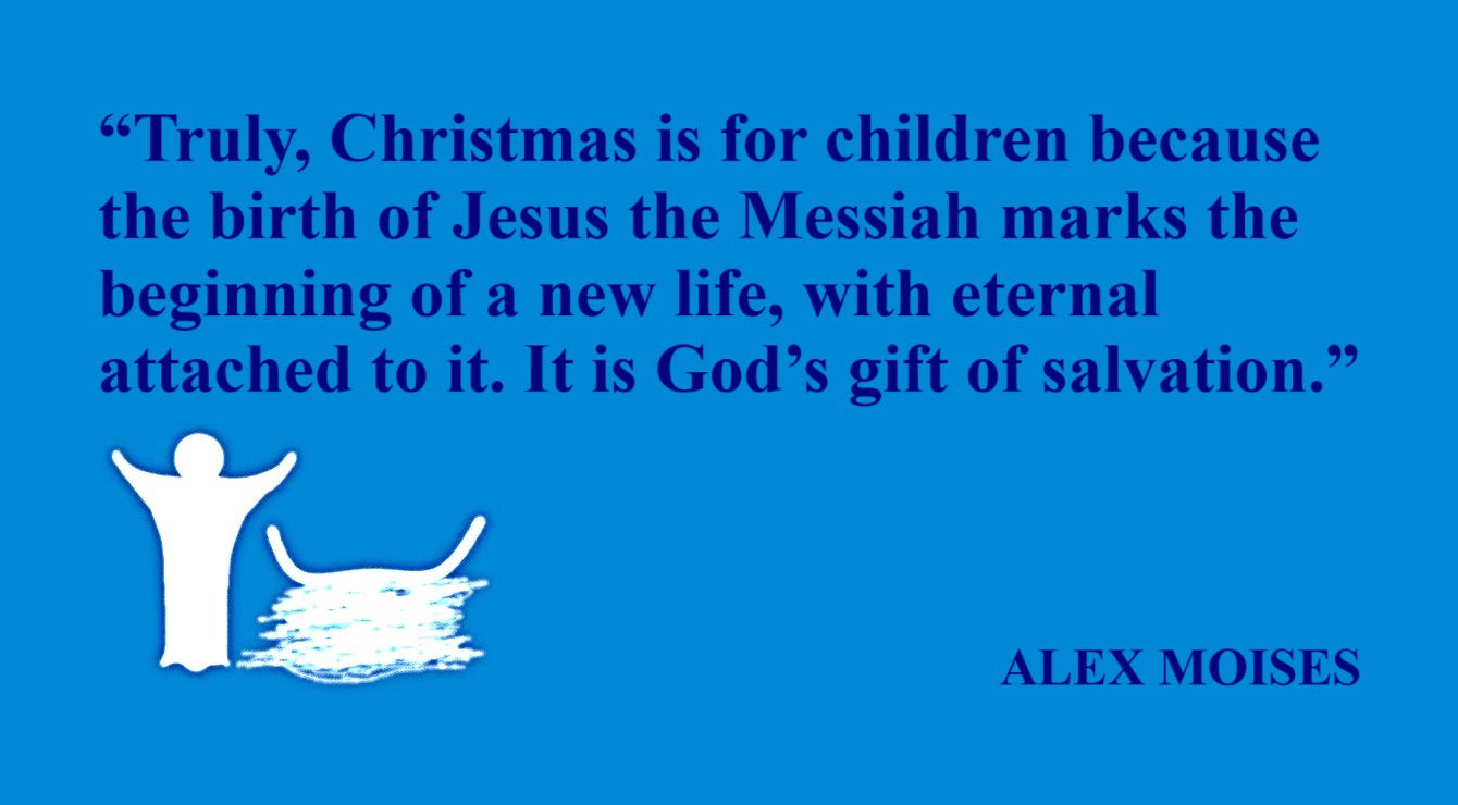 ALEX MOISES Quote about Children: “Truly, Christmas is for children because the birth of Jesus the Messiah marks the beginning of a new life, with eternal attached to it. It is God’s gift of salvation.” – Alex Moises