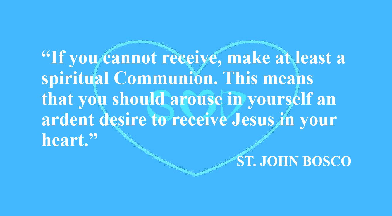 Don Bosco Quote: Spiritual Communion, A Real Desire for Jesus - “If you cannot receive, make at least a spiritual Communion. This means that you should arouse in yourself an ardent desire to receive Jesus in your heart.” – St John Bosco