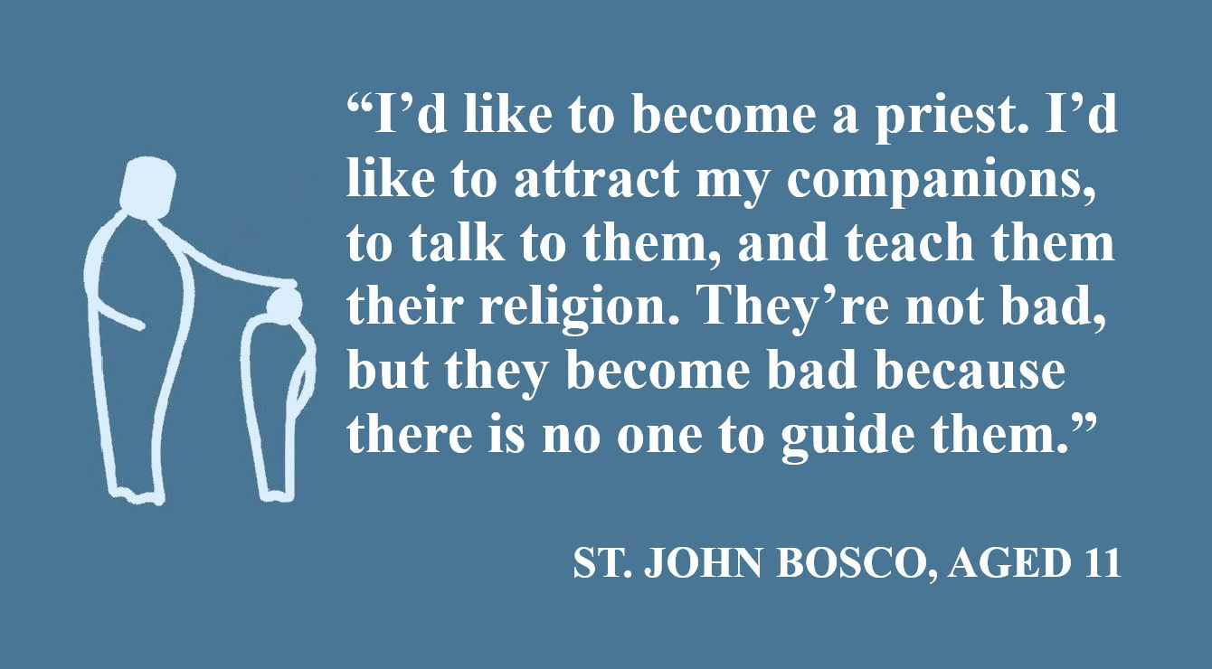 Don Bosco Quote: I’d Like to Become a Priest - “I’d like to become a priest. I’d like to attract my companions, to talk to them, and teach them their religion. They’re not bad, but they become bad because there is no one to guide them.” – St. John Bosco, Aged 11