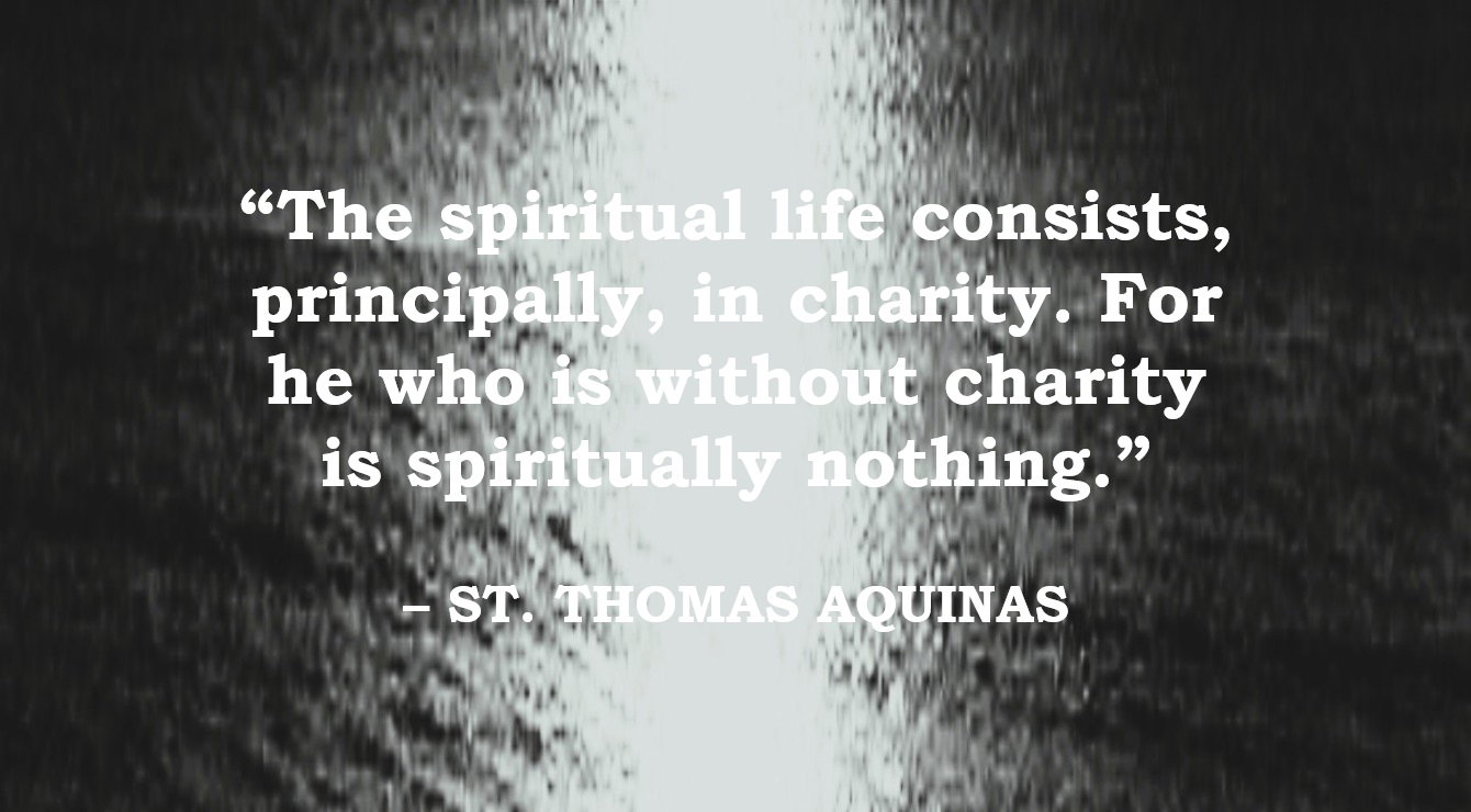 St. Thomas Aquinas Quote: Spiritual Life is Charity - “The spiritual life consists, principally, in charity. For he who is without charity is spiritually nothing.” – St. Thomas Aquinas