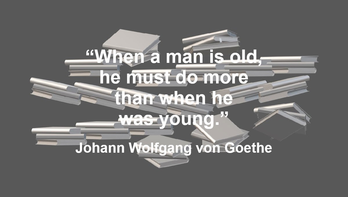Doing More When Old Quote from Johann Wolfgang von Goethe: “When a man is old, he must do more than when he was young.” – Johann Wolfgang von Goethe