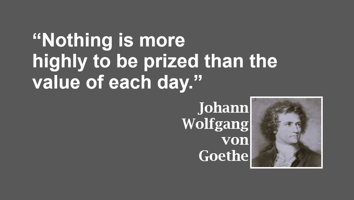 Value of Each Day Quote from Johann Wolfgang von Goethe: “Nothing is more highly to be prized than the value of each day.” – Johann Wolfgang von Goethe